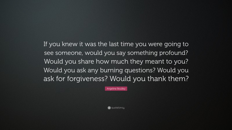 Angeline Boulley Quote: “If you knew it was the last time you were going to see someone, would you say something profound? Would you share how much they meant to you? Would you ask any burning questions? Would you ask for forgiveness? Would you thank them?”