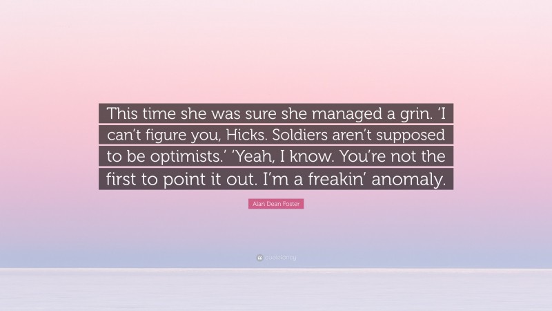 Alan Dean Foster Quote: “This time she was sure she managed a grin. ‘I can’t figure you, Hicks. Soldiers aren’t supposed to be optimists.’ ‘Yeah, I know. You’re not the first to point it out. I’m a freakin’ anomaly.”