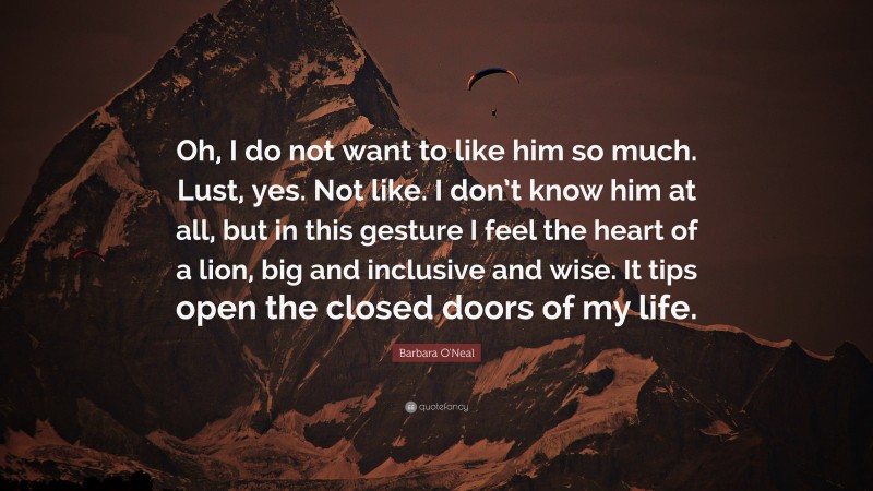 Barbara O'Neal Quote: “Oh, I do not want to like him so much. Lust, yes. Not like. I don’t know him at all, but in this gesture I feel the heart of a lion, big and inclusive and wise. It tips open the closed doors of my life.”