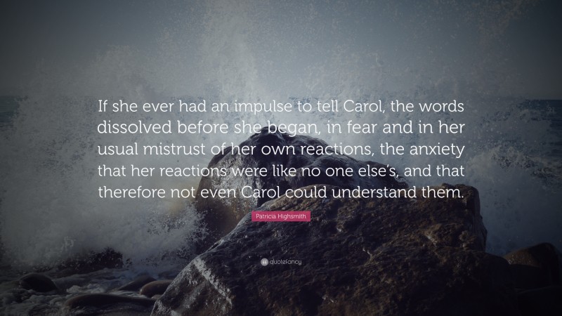 Patricia Highsmith Quote: “If she ever had an impulse to tell Carol, the words dissolved before she began, in fear and in her usual mistrust of her own reactions, the anxiety that her reactions were like no one else’s, and that therefore not even Carol could understand them.”