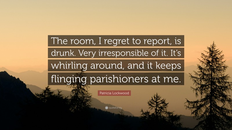 Patricia Lockwood Quote: “The room, I regret to report, is drunk. Very irresponsible of it. It’s whirling around, and it keeps flinging parishioners at me.”
