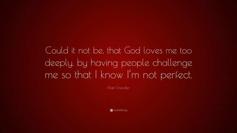 Matt    Chandler Quotes: “Could it not be, that God loves me too deeply, by having people challenge me so that I know I’m not perfect.” — Matt Chandler