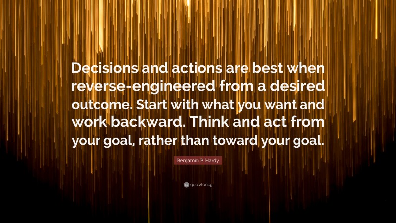 Benjamin P. Hardy Quote: “Decisions and actions are best when reverse-engineered from a desired outcome. Start with what you want and work backward. Think and act from your goal, rather than toward your goal.”