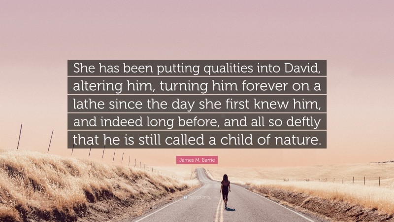James M. Barrie Quote: “She has been putting qualities into David, altering him, turning him forever on a lathe since the day she first knew him, and indeed long before, and all so deftly that he is still called a child of nature.”