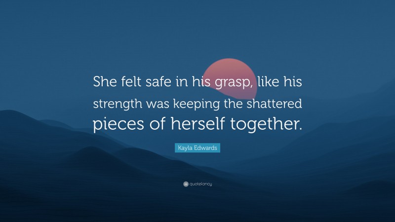 Kayla Edwards Quote: “She felt safe in his grasp, like his strength was keeping the shattered pieces of herself together.”