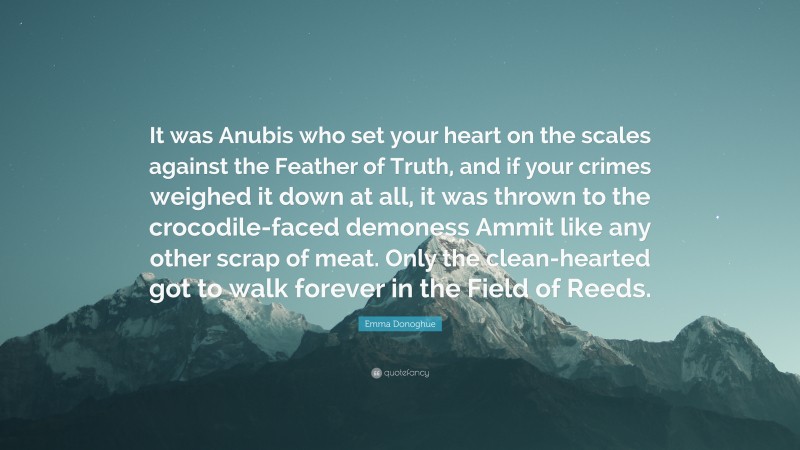 Emma Donoghue Quote: “It was Anubis who set your heart on the scales against the Feather of Truth, and if your crimes weighed it down at all, it was thrown to the crocodile-faced demoness Ammit like any other scrap of meat. Only the clean-hearted got to walk forever in the Field of Reeds.”