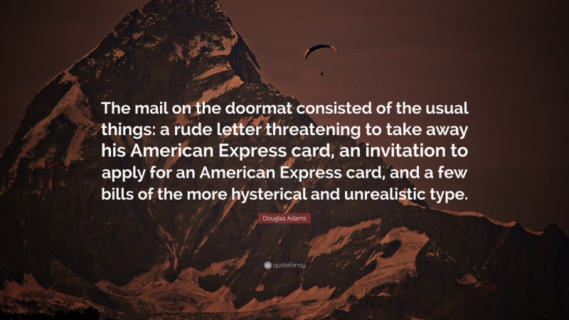 Douglas Adams Quote: “The mail on the doormat consisted of the usual things: a rude letter threatening to take away his American Express card, an invitation to apply for an American Express card, and a few bills of the more hysterical and unrealistic type.”