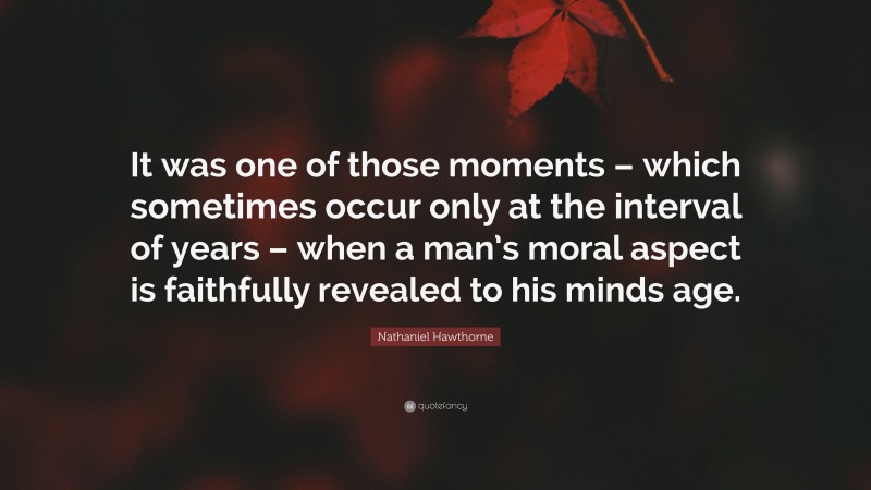 Nathaniel Hawthorne Quote: “It was one of those moments – which sometimes occur only at the interval of years – when a man’s moral aspect is faithfully revealed to his minds age.”