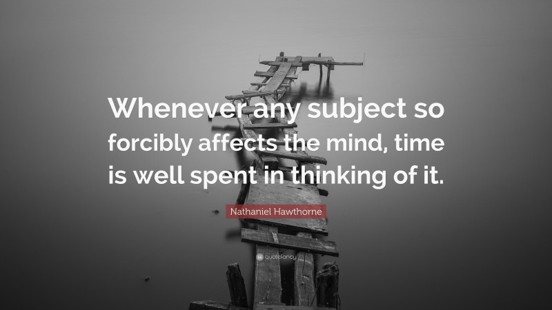 Nathaniel Hawthorne Quote: “Whenever any subject so forcibly affects the mind, time is well spent in thinking of it.”