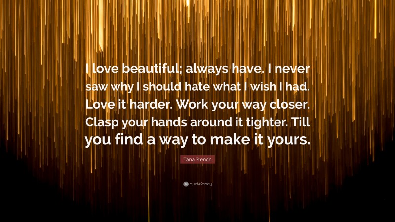 Tana French Quote: “I love beautiful; always have. I never saw why I should hate what I wish I had. Love it harder. Work your way closer. Clasp your hands around it tighter. Till you find a way to make it yours.”