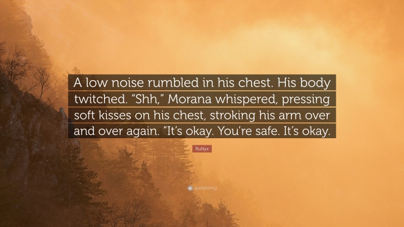 RuNyx Quote: “A low noise rumbled in his chest. His body twitched. “Shh,” Morana whispered, pressing soft kisses on his chest, stroking his arm over and over again. “It’s okay. You’re safe. It’s okay.”