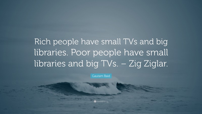 Gautam Baid Quote: “Rich people have small TVs and big libraries. Poor people have small libraries and big TVs. – Zig Ziglar.”