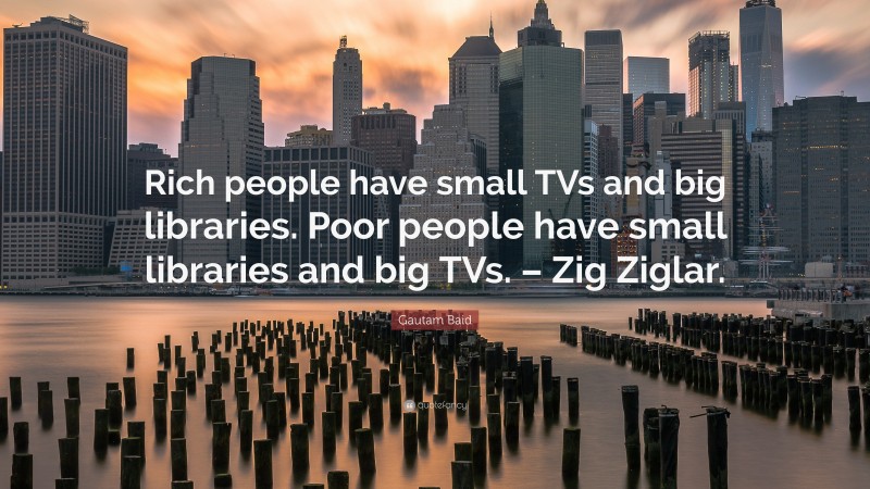 Gautam Baid Quote: “Rich people have small TVs and big libraries. Poor people have small libraries and big TVs. – Zig Ziglar.”