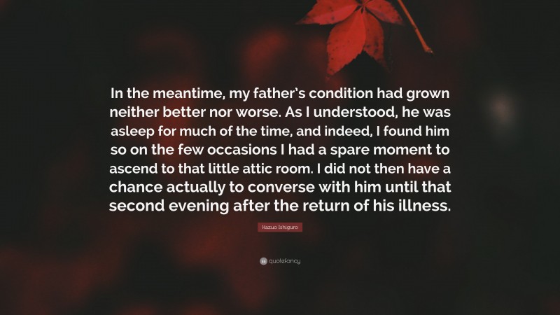 Kazuo Ishiguro Quote: “In the meantime, my father’s condition had grown neither better nor worse. As I understood, he was asleep for much of the time, and indeed, I found him so on the few occasions I had a spare moment to ascend to that little attic room. I did not then have a chance actually to converse with him until that second evening after the return of his illness.”