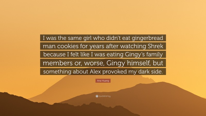 Ana Huang Quote: “I was the same girl who didn’t eat gingerbread man cookies for years after watching Shrek because I felt like I was eating Gingy’s family members or, worse, Gingy himself, but something about Alex provoked my dark side.”