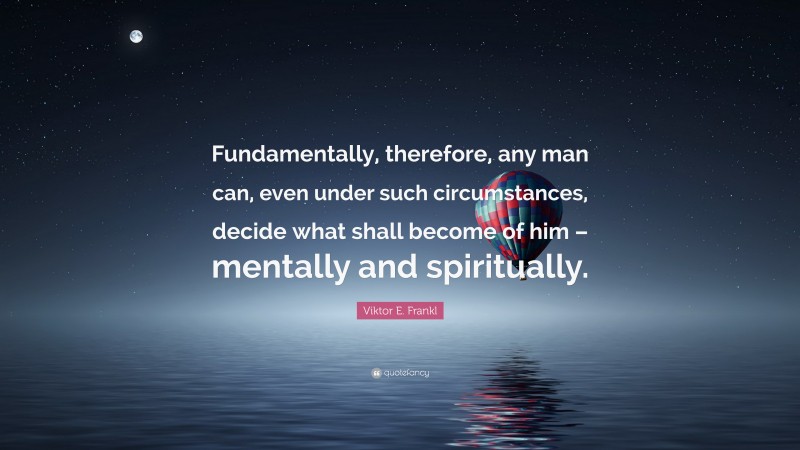 Viktor E. Frankl Quote: “Fundamentally, therefore, any man can, even under such circumstances, decide what shall become of him – mentally and spiritually.”