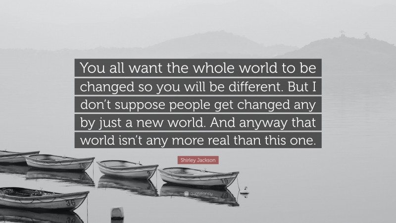 Shirley Jackson Quote: “You all want the whole world to be changed so you will be different. But I don’t suppose people get changed any by just a new world. And anyway that world isn’t any more real than this one.”