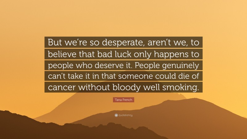 Tana French Quote: “But we’re so desperate, aren’t we, to believe that bad luck only happens to people who deserve it. People genuinely can’t take it in that someone could die of cancer without bloody well smoking.”