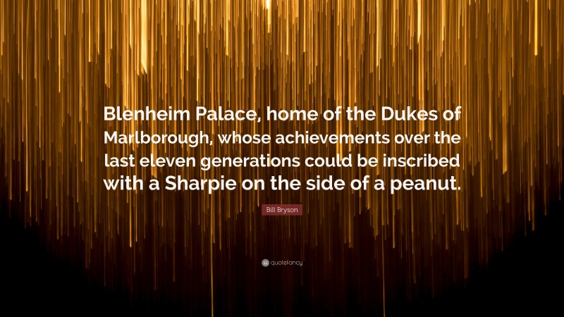 Bill Bryson Quote: “Blenheim Palace, home of the Dukes of Marlborough, whose achievements over the last eleven generations could be inscribed with a Sharpie on the side of a peanut.”