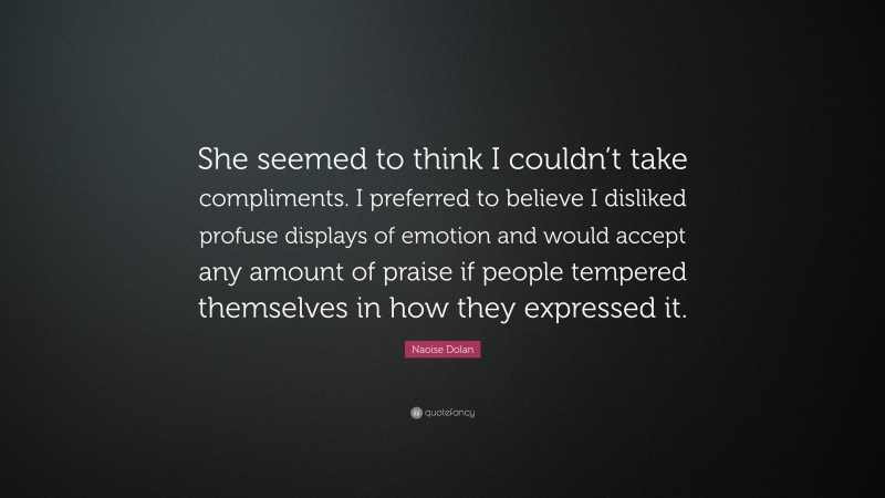 Naoise Dolan Quote: “She seemed to think I couldn’t take compliments. I preferred to believe I disliked profuse displays of emotion and would accept any amount of praise if people tempered themselves in how they expressed it.”