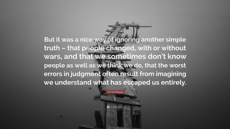 Richard Russo Quote: “But it was a nice way of ignoring another simple truth – that people changed, with or without wars, and that we sometimes don’t know people as well as we think we do, that the worst errors in judgment often result from imagining we understand what has escaped us entirely.”