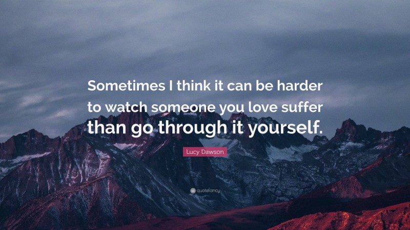 Lucy Dawson Quote: “Sometimes I think it can be harder to watch someone you love suffer than go through it yourself.”