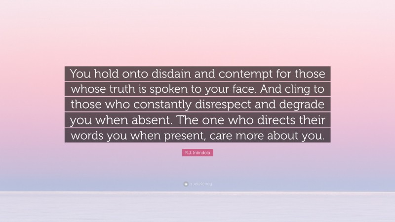 R.J. Intindola Quote: “You hold onto disdain and contempt for those whose truth is spoken to your face. And cling to those who constantly disrespect and degrade you when absent. The one who directs their words you when present, care more about you.”