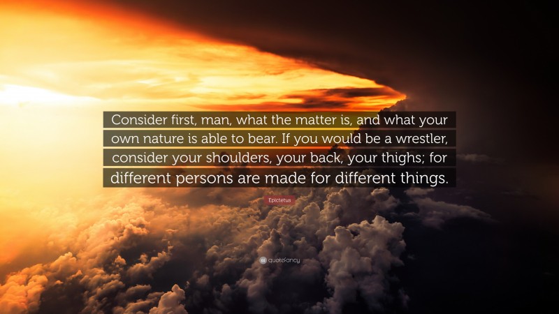 Epictetus Quote: “Consider first, man, what the matter is, and what your own nature is able to bear. If you would be a wrestler, consider your shoulders, your back, your thighs; for different persons are made for different things.”