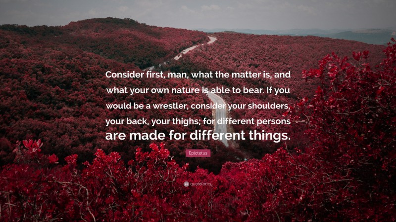 Epictetus Quote: “Consider first, man, what the matter is, and what your own nature is able to bear. If you would be a wrestler, consider your shoulders, your back, your thighs; for different persons are made for different things.”