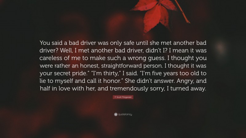 F. Scott Fitzgerald Quote: “You said a bad driver was only safe until she met another bad driver? Well, I met another bad driver, didn’t I? I mean it was careless of me to make such a wrong guess. I thought you were rather an honest, straightforward person. I thought it was your secret pride.” “I’m thirty,” I said. “I’m five years too old to lie to myself and call it honor.” She didn’t answer. Angry, and half in love with her, and tremendously sorry, I turned away.”