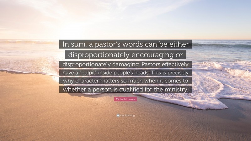 Michael J. Kruger Quote: “In sum, a pastor’s words can be either disproportionately encouraging or disproportionately damaging. Pastors effectively have a “pulpit” inside people’s heads. This is precisely why character matters so much when it comes to whether a person is qualified for the ministry.”