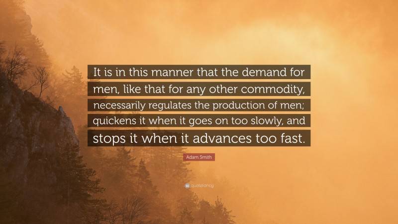 Adam Smith Quote: “It is in this manner that the demand for men, like that for any other commodity, necessarily regulates the production of men; quickens it when it goes on too slowly, and stops it when it advances too fast.”