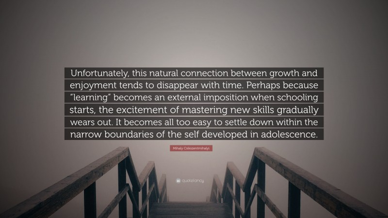 Mihaly Csikszentmihalyi Quote: “Unfortunately, this natural connection between growth and enjoyment tends to disappear with time. Perhaps because “learning” becomes an external imposition when schooling starts, the excitement of mastering new skills gradually wears out. It becomes all too easy to settle down within the narrow boundaries of the self developed in adolescence.”