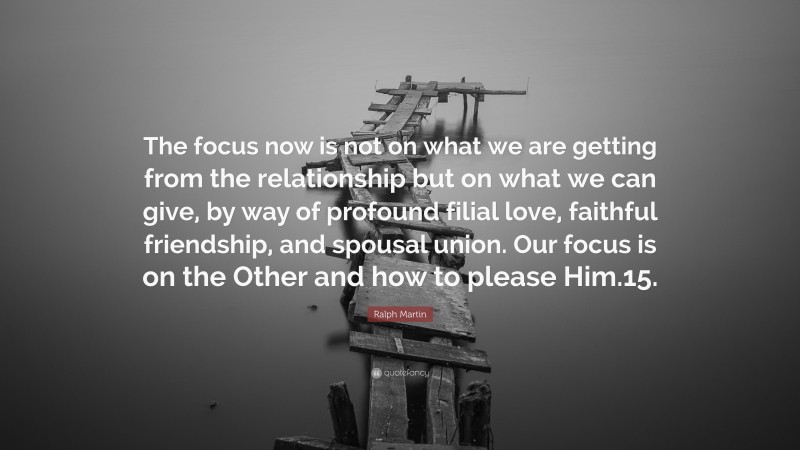 Ralph Martin Quote: “The focus now is not on what we are getting from the relationship but on what we can give, by way of profound filial love, faithful friendship, and spousal union. Our focus is on the Other and how to please Him.15.”