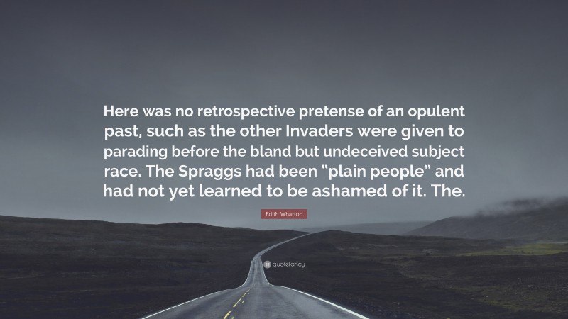 Edith Wharton Quote: “Here was no retrospective pretense of an opulent past, such as the other Invaders were given to parading before the bland but undeceived subject race. The Spraggs had been “plain people” and had not yet learned to be ashamed of it. The.”