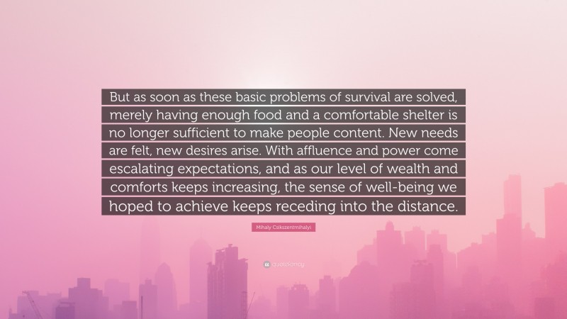 Mihaly Csikszentmihalyi Quote: “But as soon as these basic problems of survival are solved, merely having enough food and a comfortable shelter is no longer sufficient to make people content. New needs are felt, new desires arise. With affluence and power come escalating expectations, and as our level of wealth and comforts keeps increasing, the sense of well-being we hoped to achieve keeps receding into the distance.”