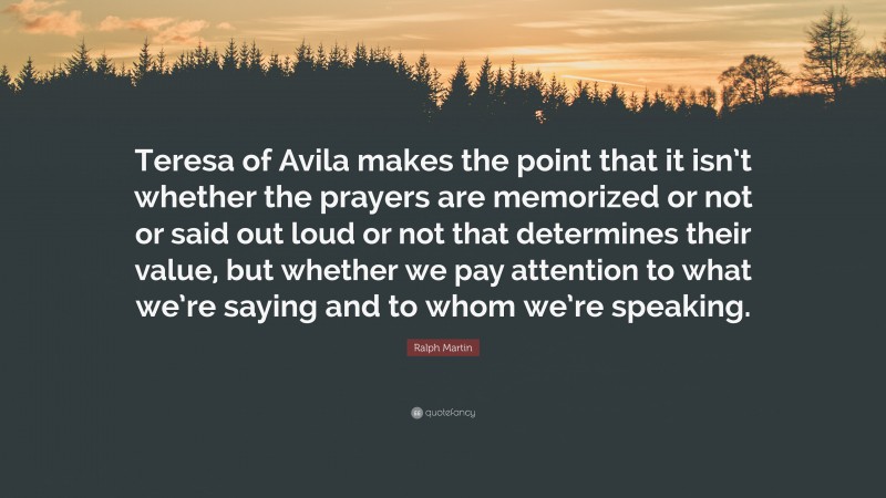 Ralph Martin Quote: “Teresa of Avila makes the point that it isn’t whether the prayers are memorized or not or said out loud or not that determines their value, but whether we pay attention to what we’re saying and to whom we’re speaking.”