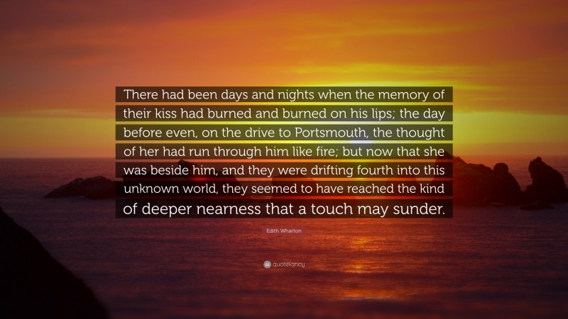 Edith Wharton Quote: “There had been days and nights when the memory of their kiss had burned and burned on his lips; the day before even, on the drive to Portsmouth, the thought of her had run through him like fire; but now that she was beside him, and they were drifting fourth into this unknown world, they seemed to have reached the kind of deeper nearness that a touch may sunder.”