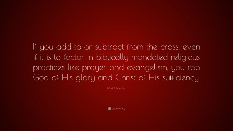 Matt    Chandler Quotes: “If you add to or subtract from the cross, even if it is to factor in biblically mandated religious practices like prayer and evangelism, you rob God of His glory and Christ of His sufficiency.” — Matt Chandler