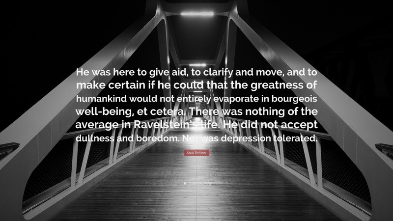 Saul Bellow Quote: “He was here to give aid, to clarify and move, and to make certain if he could that the greatness of humankind would not entirely evaporate in bourgeois well-being, et cetera. There was nothing of the average in Ravelstein’s life. He did not accept dullness and boredom. Nor was depression tolerated.”