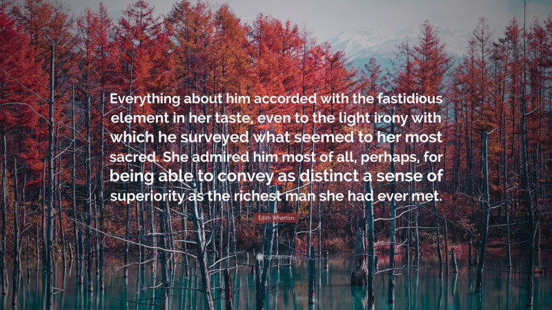 Edith Wharton Quote: “Everything about him accorded with the fastidious element in her taste, even to the light irony with which he surveyed what seemed to her most sacred. She admired him most of all, perhaps, for being able to convey as distinct a sense of superiority as the richest man she had ever met.”