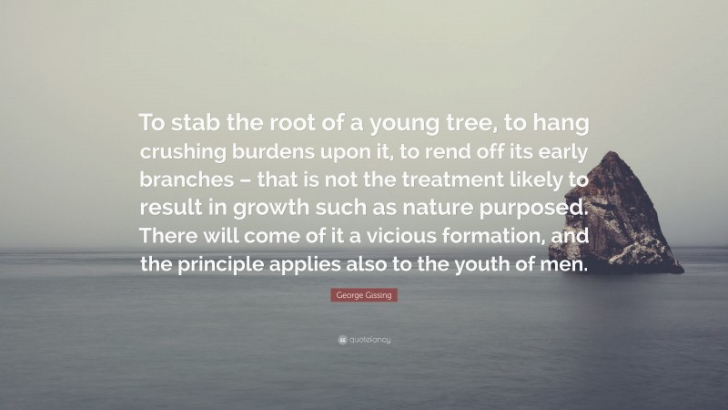 George Gissing Quote: “To stab the root of a young tree, to hang crushing burdens upon it, to rend off its early branches – that is not the treatment likely to result in growth such as nature purposed. There will come of it a vicious formation, and the principle applies also to the youth of men.”