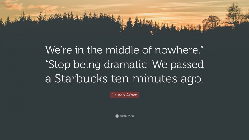 Lauren Asher Quote: “We’re in the middle of nowhere.” “Stop being dramatic. We passed a Starbucks ten minutes ago.”