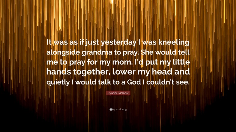 Cyndee Melzow Quote: “It was as if just yesterday I was kneeling alongside grandma to pray. She would tell me to pray for my mom. I’d put my little hands together, lower my head and quietly I would talk to a God I couldn’t see.”