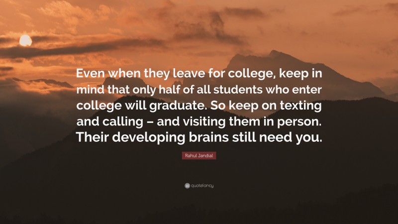 Rahul Jandial Quote: “Even when they leave for college, keep in mind that only half of all students who enter college will graduate. So keep on texting and calling – and visiting them in person. Their developing brains still need you.”