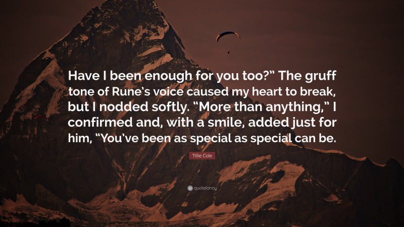 Tillie Cole Quote: “Have I been enough for you too?” The gruff tone of Rune’s voice caused my heart to break, but I nodded softly. “More than anything,” I confirmed and, with a smile, added just for him, “You’ve been as special as special can be.”