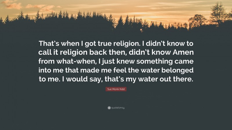 Sue Monk Kidd Quote: “That’s when I got true religion. I didn’t know to call it religion back then, didn’t know Amen from what-when, I just knew something came into me that made me feel the water belonged to me. I would say, that’s my water out there.”