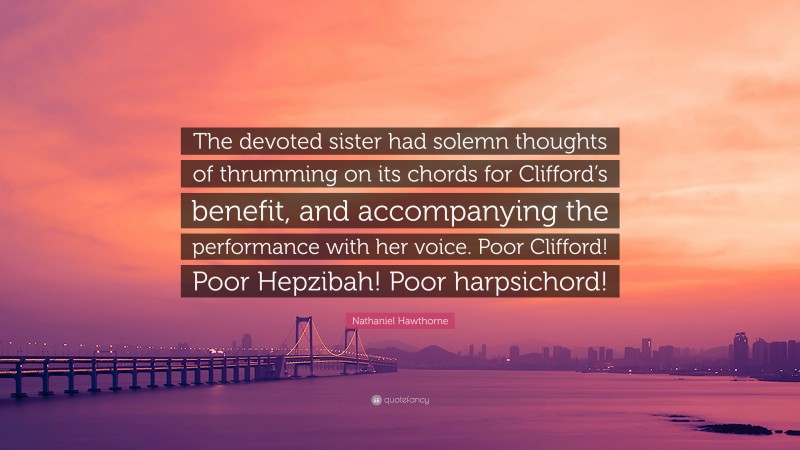 Nathaniel Hawthorne Quote: “The devoted sister had solemn thoughts of thrumming on its chords for Clifford’s benefit, and accompanying the performance with her voice. Poor Clifford! Poor Hepzibah! Poor harpsichord!”