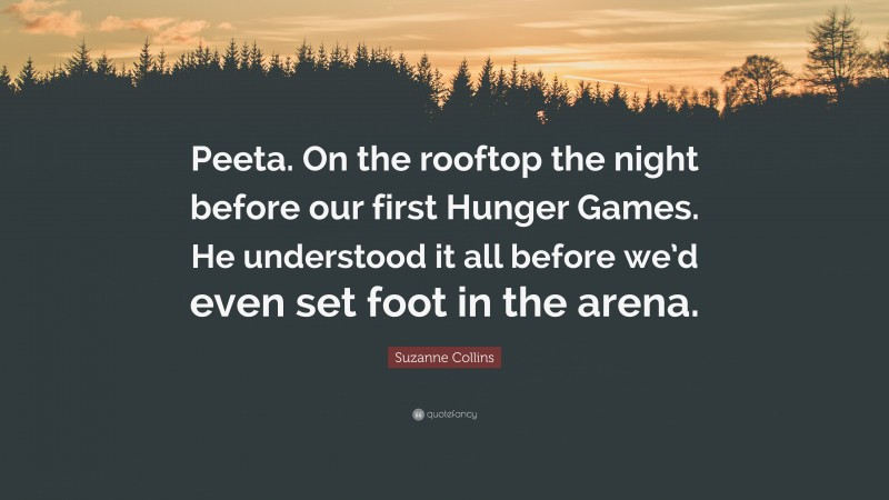 Suzanne Collins Quote: “Peeta. On the rooftop the night before our first Hunger Games. He understood it all before we’d even set foot in the arena.”