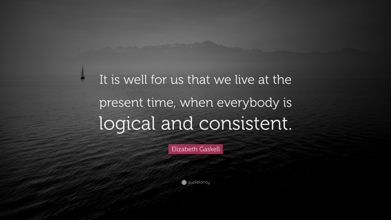 Elizabeth Gaskell Quote: “It is well for us that we live at the present time, when everybody is logical and consistent.”